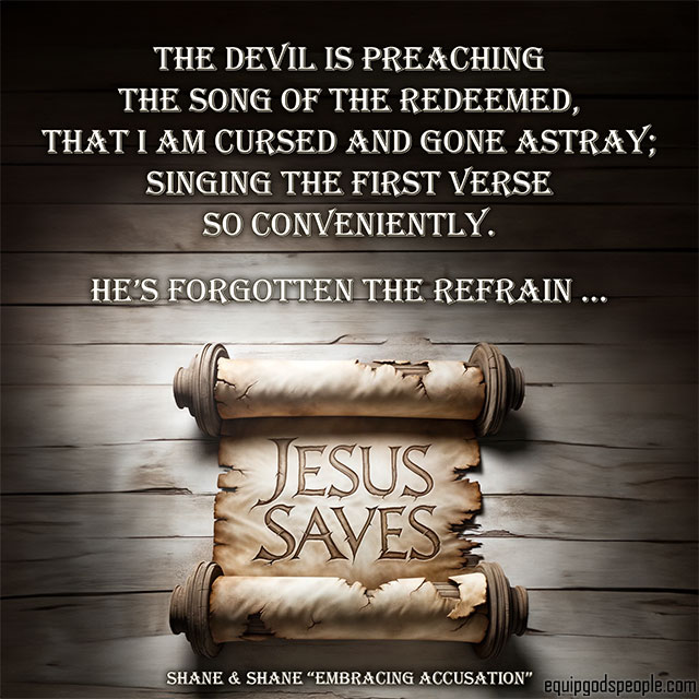 The Devil is preaching the song of the redeemed, that I am cursed and gone astray; singing the first verse so conveniently. He’s forgotten the refrain … Jesus saves!