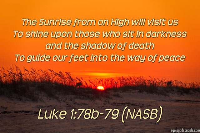 “The Sunrise from on High will visit us, to shine upon those who sit in darkness and the shadow of death, to guide our feet into the way of peace” Luke 1:78b–79 (NASB)