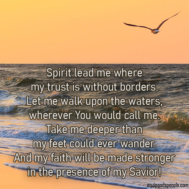 Spirit lead me where my trust is without borders. Let me walk upon the waters, wherever You would call me. Take me deeper than my feet could ever wander. And my faith will be made stronger in the presence of my Savior!