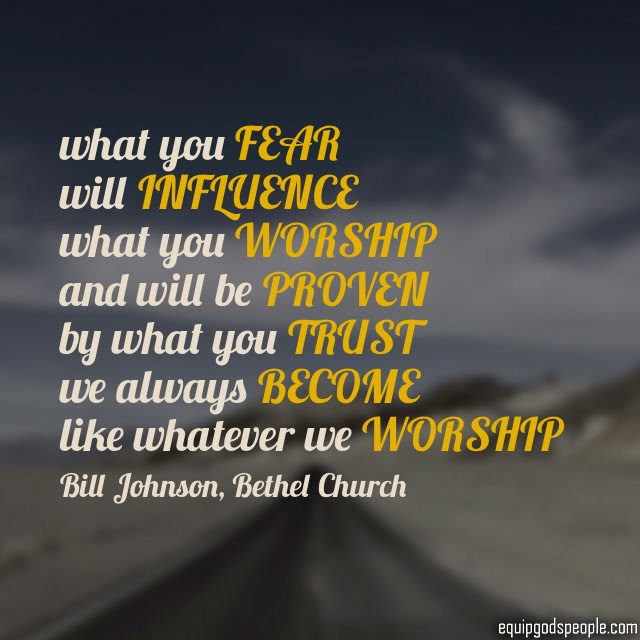 “What you fear will influence what you worship and will be proven by what you trust. We always become like whatever we worship.” —Bill Johnson, Bethel Church