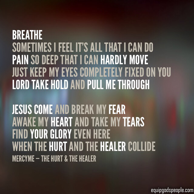 “Breathe. Sometimes I feel it’s all that I can do. Pain so deep that I can hardly move. Just keep my eyes completely fixed on You. Lord, take hold and pull me through. Jesus, come and break my fear. Awake my heart and take my tears. Find Your Glory even here, when the hurt and the Healer collide.” —MercyMe, “The Hurt &amp; The Healer”