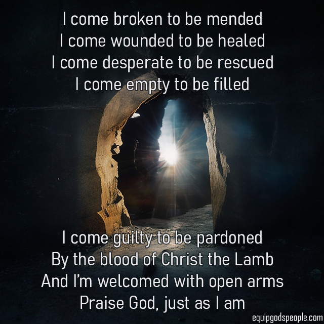 I come broken to be mended, I come wounded to be healed, I come desperate to be rescued, I come empty to be filled; I come guilty to be pardoned by the blood of Christ the Lamb, and I’m welcomed with open arms, praise God, just as I am