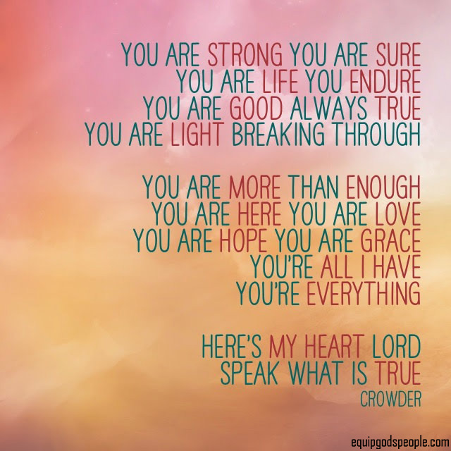 “You are strong, You are sure. You are Life, You endure. You are good, always true. You are Light breaking through. You are more than enough. You are here, You are Love. You are hope, You are Grace. You’re all I have, You’re everything! Here’s my heart, LORD. Speak what is true.” —Crowder
