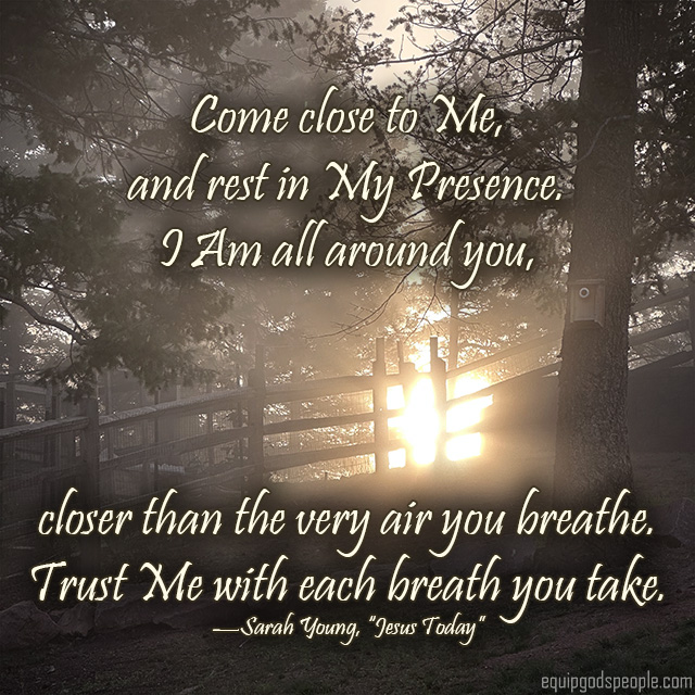 Come close to Me, and rest in My Presence. I Am all around you, closer than the very air you breathe. Trust Me with each breath you take.