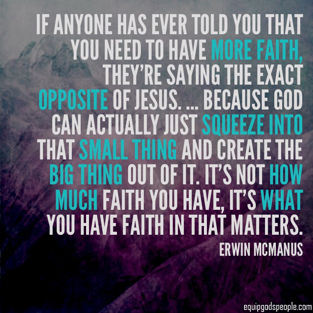 “If anyone has ever told you that you need to have more faith, they’re saying the exact opposite of Jesus. … Because God can actually just squeeze into that small thing and create the big thing out of it. It’s not how much faith you have, it’s what you have faith in that matters.” —Erwin McManus
