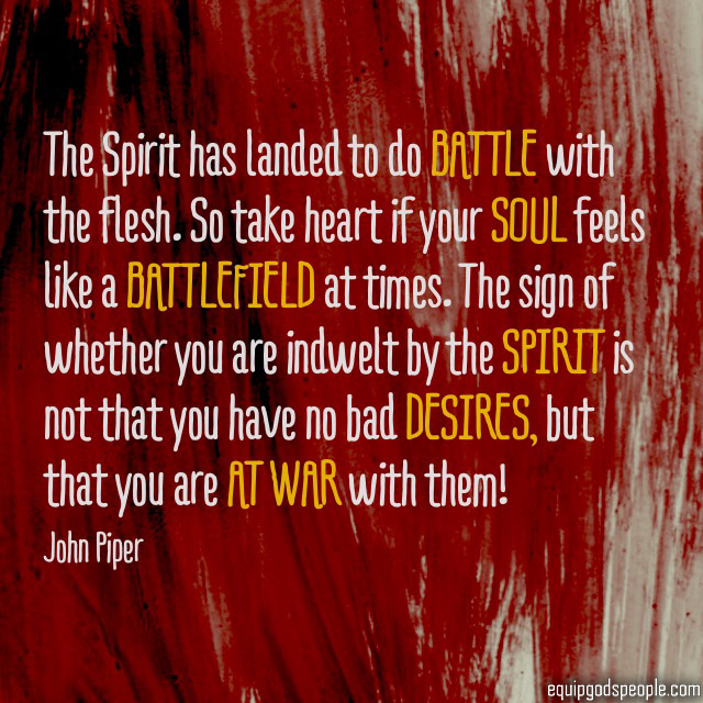 The Spirit has landed to do battle with the flesh. So take heart if your soul feels like a battlefield at times. The sign of whether you are indwelt by the Spirit is not that you have no bad desires, but that you are at war with them!” —John Piper