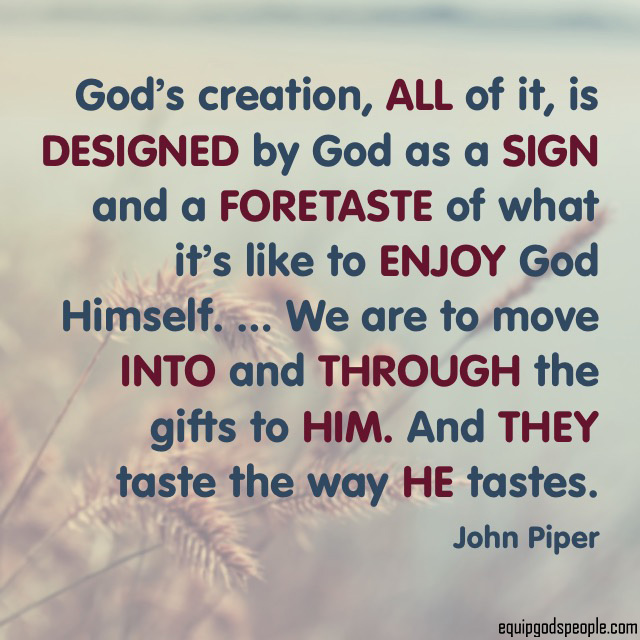 “God’s creation, all of it, is designed by God as a sign and a foretaste of what it’s like to enjoy God Himself. … We are to move into and through the gifts to Him. And they taste the way He tastes.” —John Piper