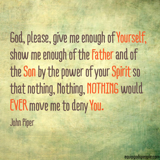 “God, please, give me enough of Yourself, show me enough of the Father and of the Son, by the power of Your Spirit, so that nothing Nothing, NOTHING would EVER move me to deny You.” —John Piper