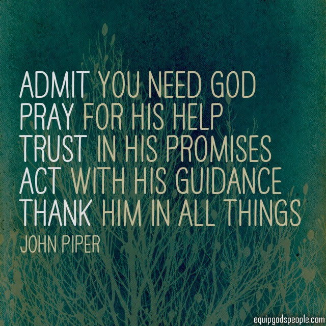 “Admit you need God, Pray for His help, Trust in His promises, Act with His guidance, Thank Him in all things.” —John Piper