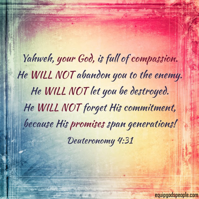 “Yahweh, your God, is full of compassion. He will not abandon you to the enemy. He will not let you be destroyed. He will not forget His commitment, because His promises span generations!” —Deuteronomy 4:31