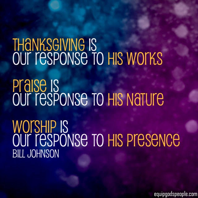 “Thanksgiving is our response to His works. Praise is our response to His nature. Worship is our response to His presence.” —Bill Johnson