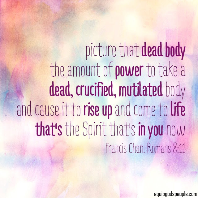 “Picture that dead body, the amount of power to take a dead, crucified, mutilated body and cause it to rise up and come to life. That’s the Spirit that’s in you now.” —Francis Chan, Romans 8:11