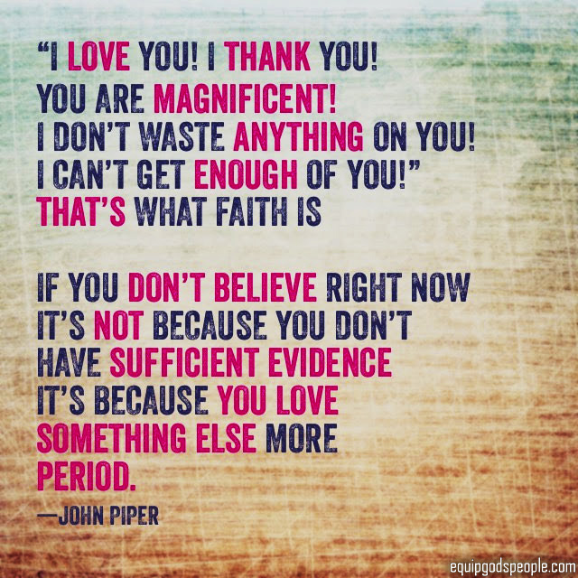 “‘I love You! I thank You! You are magnificent! I don’t waste anything on you! I can’t get enough of You!’ That’s what faith is. If you don’t believe right now, it’s not because you don’t have sufficient evidence, it’s because you love something else more. Period.” —John Piper