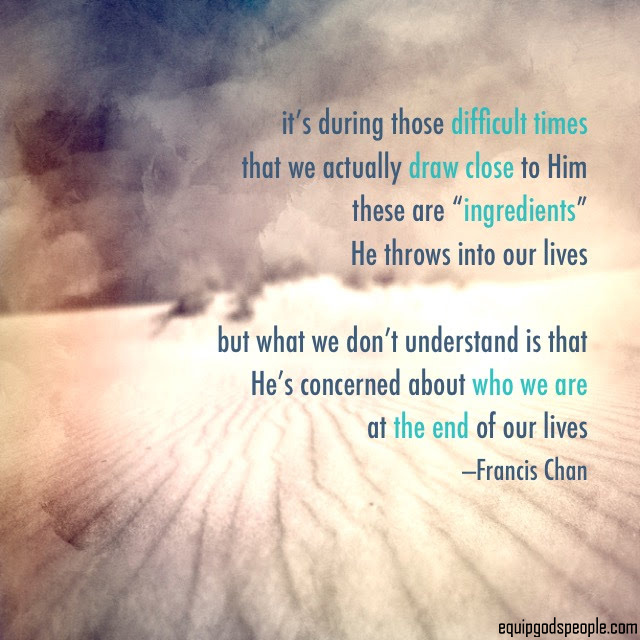 “It’s during those difficult times that we actually draw close to Him. These are ‘ingredients’ He throws into our lives. But what we don’t understand is that He’s concerned about who we are at the end of our lives.” —Francis Chan