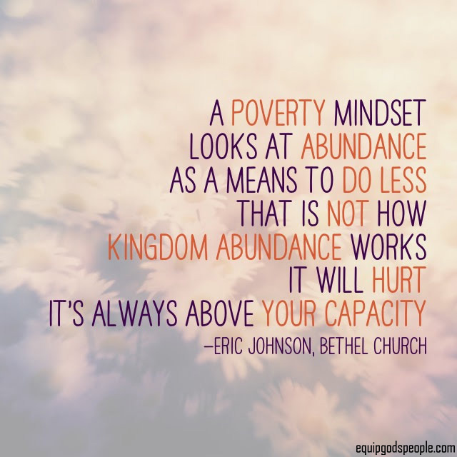 “A poverty mindset looks at abundance as a means to do less. That is not how Kingdom abundance works. It will hurt. It’s always above your capacity.” —Eric Johnson, Bethel Church