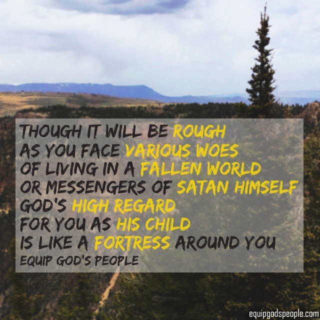 “Though it will be rough as you face various woes of living in a fallen world, or messengers of Satan himself, God’s high regard for you as His child is like a fortress around you.” —Equip God’s People