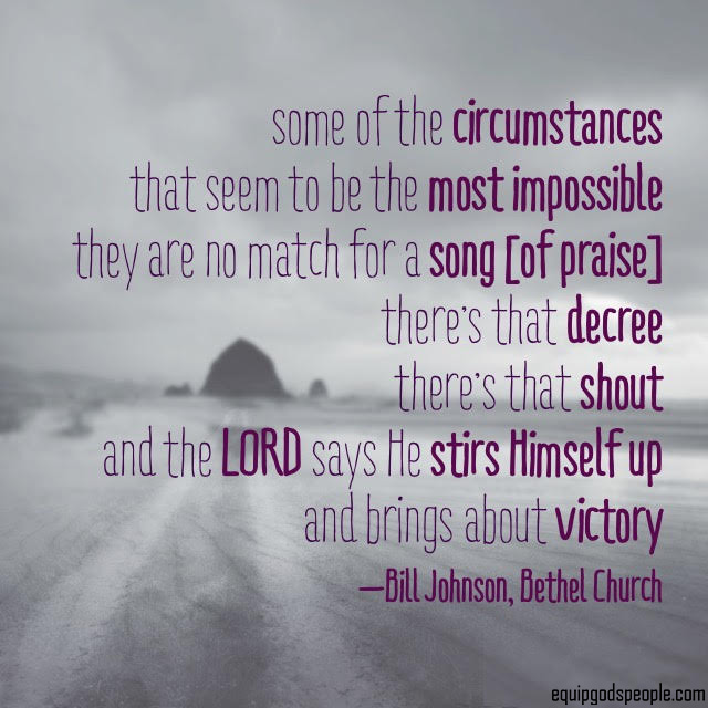 “Some of the circumstances that seem to be the most impossible, they are no match for a song [of praise]. There’s that decree. There’s that shout. And the LORD says He stirs Himself up and brings about victory.” —Bill Johnson, Bethel Church