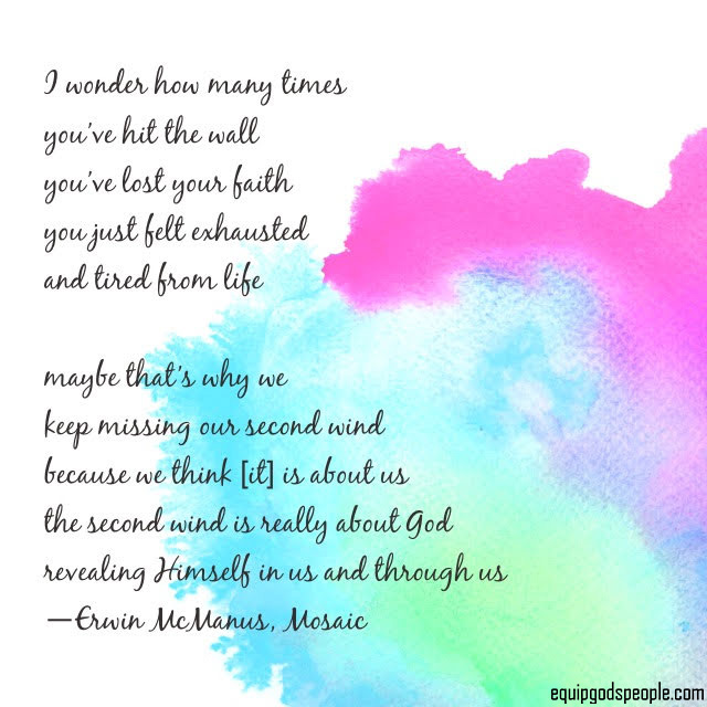 “I wonder how many times you’ve hit the wall, you’ve lost your faith, you just felt exhausted and tired from life. Maybe that’s why we keep missing our second wind, because we think [it] is about us. The second wind is really about God revealing Himself in us and through us.” —Erwin McManus, Mosaic