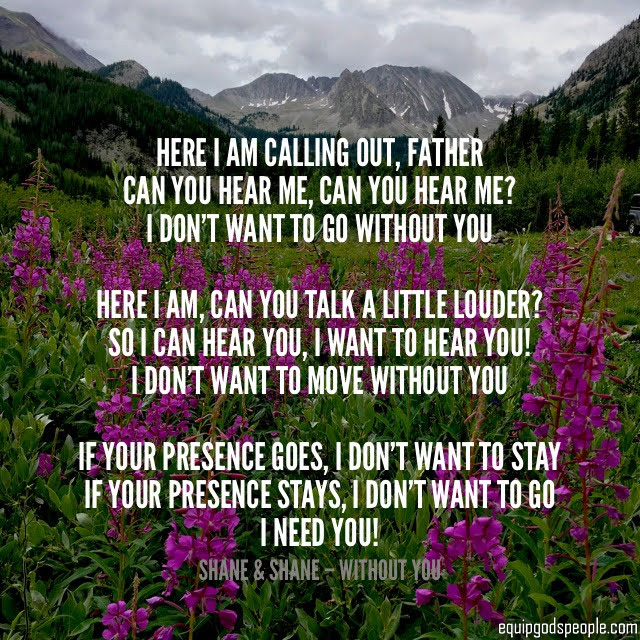 “Here I am calling out, Father. Can You hear me, can You hear me? I don’t want to go without You. Here I am, can You talk a little louder? So I can hear You, I want to hear You! I don’t want to move without You. If Your presence goes, I don’t want to stay. If Your presence stays, I don’t want to go. I need You!” —Shane & Shane, “Without You”