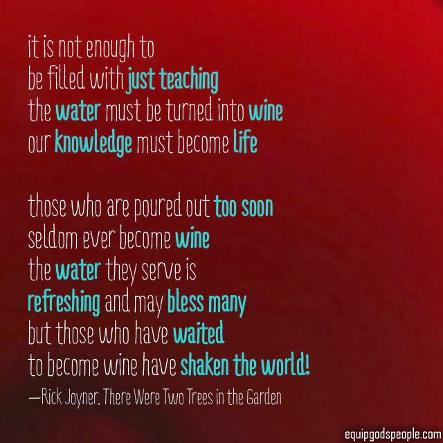 “It is not enough to be filled with just teaching. The water must be turned to wine. Our knowledge must become life. Those who are poured out too soon seldom ever become wine. The water they serve is refreshing and may bless many, but those who have waited to become wine have shaken the world!” —Rick Joyner, “There Were Two Trees in the Garden”