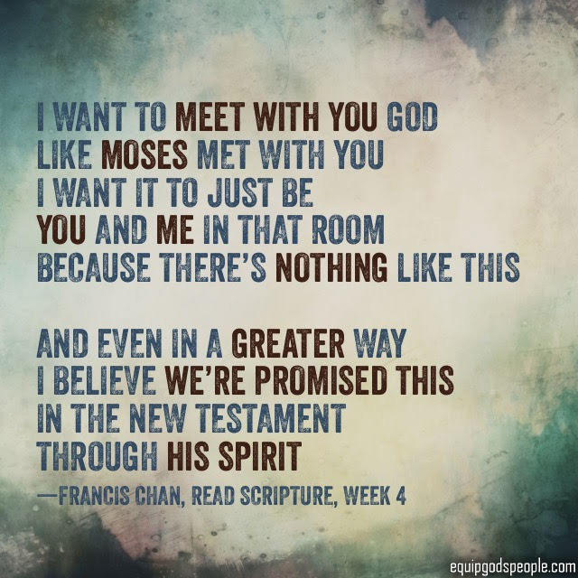 “I want to meet with You God, like Moses met with You. I want it to just be You and me in that room, because there’s nothing like this. And even in a greater way, I believe we’re promised this in the New Testament through His Spirit.” —Francis Chan, “Read Scripture, week 4”