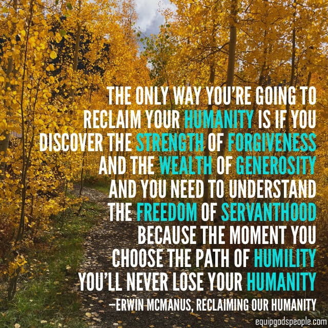 “The only way you’re going to reclaim your humanity is if you discover the strength of forgiveness and the wealth of generosity. And you need to understand the freedom of servanthood, because the moment you choose the path of humility, you’ll never lose your humanity.” —Erwin McManus, “Reclaiming Our Humanity”
