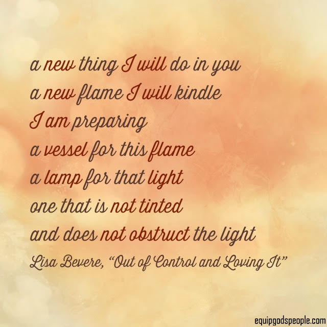 “A new thing I will do in you. A new flame I will kindle. I am preparing a vessel for this flame, a lamp for that light, one that is not tinted and does not obstruct the light.” —Lisa Bevere, “Out of Control and Loving It”