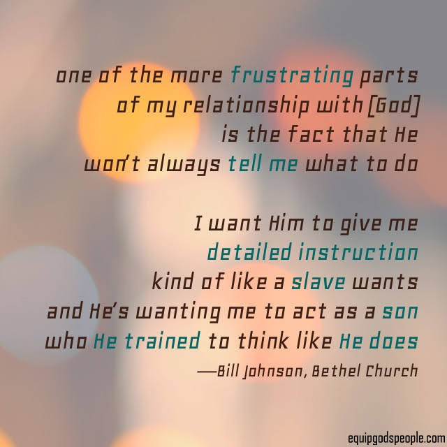 “One of the more frustrating parts of my relationship with [God] is the fact that He won’t always tell me what to do. I want Him to give me detailed instruction, kind of like a slave wants, and He’s wanting me to act as a son who He trained to think like He does.” — Bill Johnson, Bethel Church