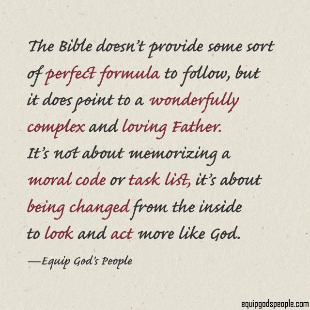 “The Bible doesn’t provide some sort of perfect formula to follow, but it does point to a wonderfully complex and loving Father. It’s not about memorizing a moral code or task list, it’s about being changed from the inside to look and act more like God.” —Equip God’s People