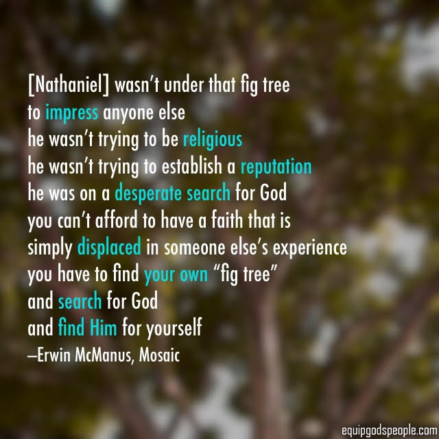 “[Nathaniel] wasn’t under that fig tree to impress anyone else. He wasn’t trying to be religious. He wasn’t trying to establish a reputation. He was on a desperate search for God. You can’t afford to have a faith that is simply displaced in someone else’s experience. You have to find your own ‘fig tree’ and search for God, and find Him for yourself.” —Erwin McManus, Mosaic