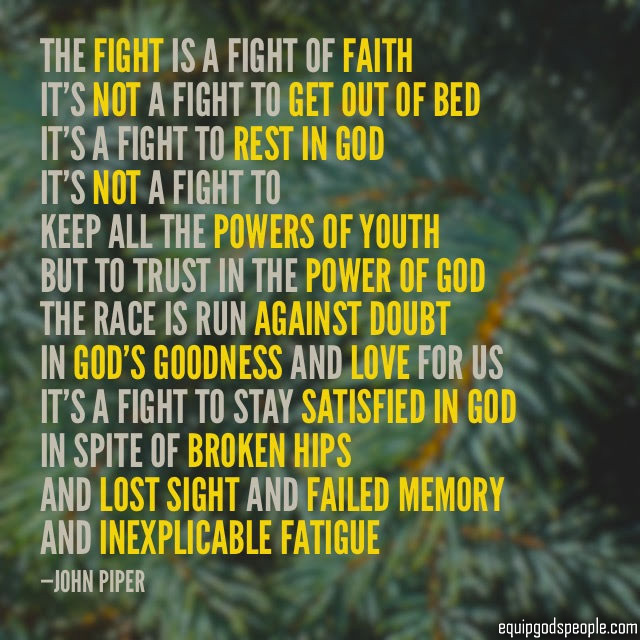 “The fight is a fight of faith. It’s not a fight to get out of bed. It’s a fight to rest in God. It’s not a fight to keep all the powers of youth, but to trust in the power of God. The race is run against doubt in God’s goodness and love for us. It’s a fight to stay satisfied in God, in spite of broken hips, and lost sight, and failed memory, and inexplicable fatigue.” —John Piper