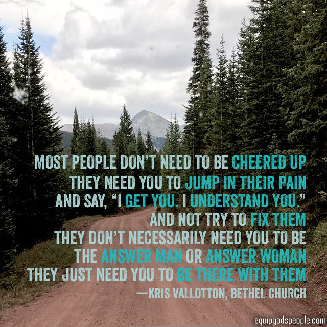 “Most people don’t need to be cheered up, they need you to jump in their pain and say, ‘I get you. I understand you.’ And not try to fix them. They don’t necessarily need to be the answer man or answer woman, they just need you to be there with them.” —Kris Vallotton, Bethel Church