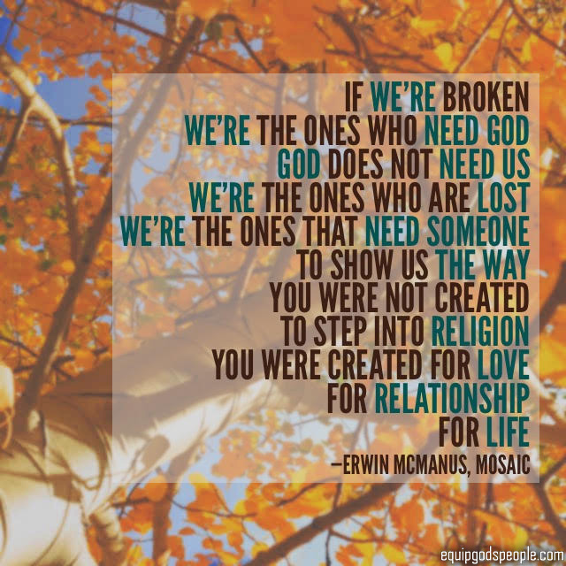 “If we’re broken, we’re the ones who need God. God does not need us. We’re the ones who are lost. We’re the ones that need someone to show us the way. You were not created to step into religion. You were created for love, for relationship, for life.” —Erwin McManus, Mosaic