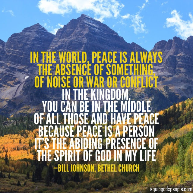 “In the world, peace is always the absence of something, of noise or war or conflict. In the Kingdom, you can be in the middle of all those and have peace, because peace is a Person. It’s the abiding presence of the Spirit of God in my life.” — Bill Johnson, Bethel Church