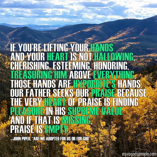 “If you’re lifting your hands and your heart is not hallowing, cherishing, esteeming, honoring, treasuring Him above everything, those hands are hypocrite’s hands. Our Father seeks our praise because the very heart of praise is finding pleasure in His supreme value and if that is missing, praise is empty.” —John Piper, “Are We Adopted for Us or for God”