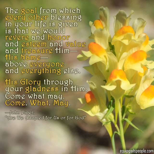 “The goal from which every other blessing in your life is given is that we would revere and honor and esteem and value and treasure Him—His Name—above everyone and everything else. His Glory through your gladness in Him. Come what may. Come. What. May.” —John Piper, “Are We Adopted for Us or for God”