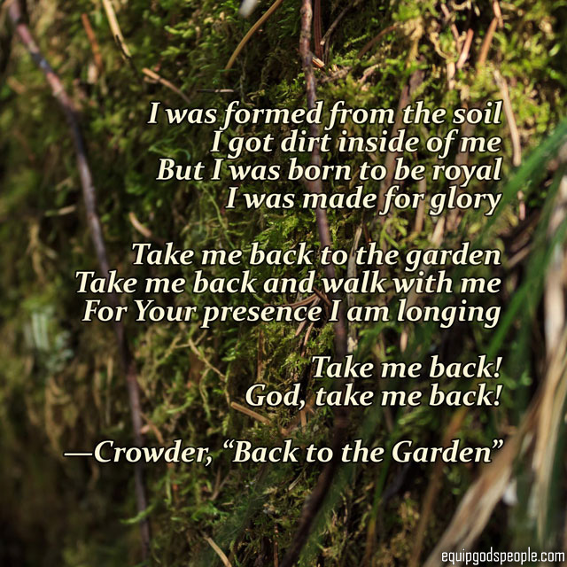“I was formed from the soil. I got dirt inside of me. I was born to be royal I was made for glory. Take me back to the garden. Take me back and walk with me. For Your presence I am longing. Table me back! God, take me back!” —Crowder, “Back to the Garden”