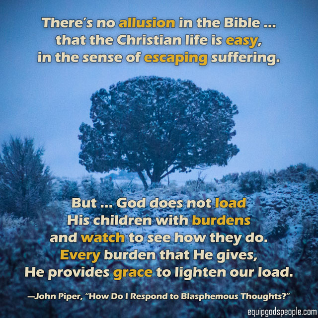 “There’s no allusion in the Bible … that the Christian life is easy, in the sense of escaping suffering. But … God does not load His children with burdens and watch to see how they do. Every burden that He gives, He provides grace to lighten our load.” —John Piper, “How Do I Respond to Blasphemous Thoughts?”