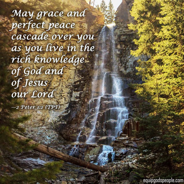 “May grace and perfect peace cascade over you as you live in the rich knowledge of God and of Jesus our Lord.” —2 Peter 1:2 (TPT)