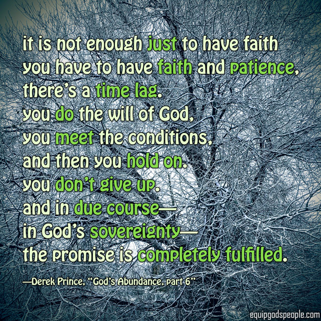 “It is not enough just to have faith you have to have faith and patience, there’s a time lag. You do the will of God, you meet the conditions, and then you hold on. You don’t give up. And in due course—in God’s sovereignty—the promise is completely fulfilled.” —Derek Prince, “God’s Abundance, part 6”