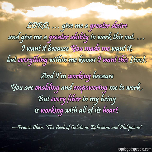“LORD, … give me a greater desire and give me a greater ability to work this out. … I want it because You made me want it, but everything within me knows I want this [too]. And I’m working because You are enabling and empowering me to work. But every fiber in my being is working with all of its heart.” —Francis Chan, “The Book of Galatians, Ephesians, and Philippians”