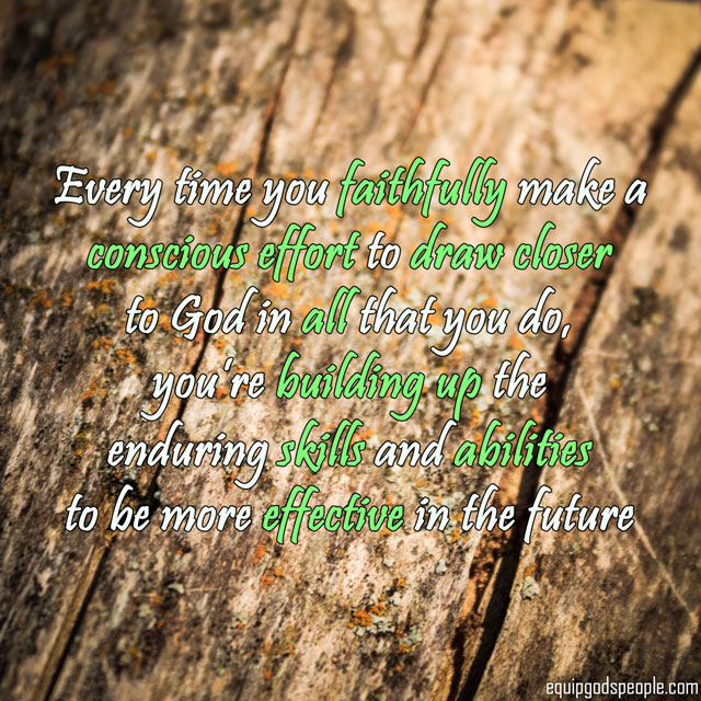 “Every time you faithfully make a conscious effort to draw closer to God in all that you do, you’re building up the enduring skills and abilities to be more effective in the future.” —Equip God’s People