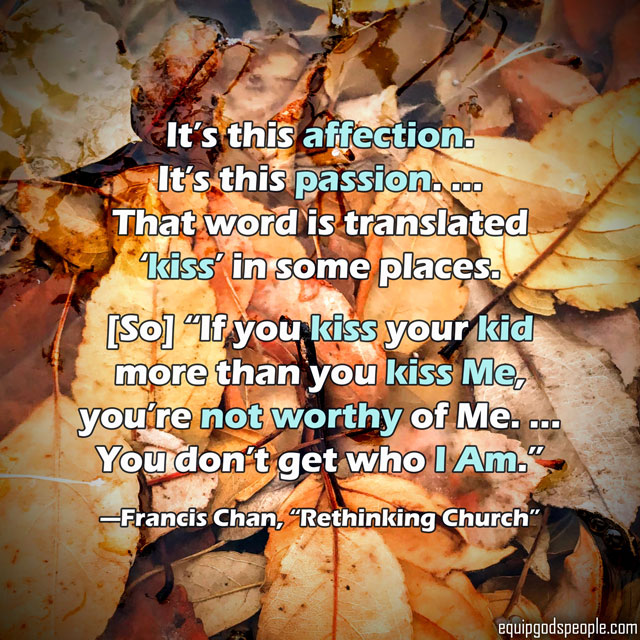 “It’s this affection. It’s this passion. … That word is translated ‘kiss’ in some places. [So] “If you kiss your kid more than you kiss Me, you’re not worthy of Me. … You don’t get who I Am.” —Francis Chan, “Rethinking Church”
