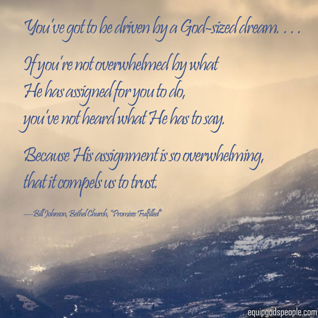 “You’ve got to be driven by a God-sized dream. … If you’re not overwhelmed by what He has assigned for you to do, you’ve not heard what He has to say. Because His assignment is so overwhelming, that it compels us to trust.” —Bill Johnson, Bethel Church, “Promises Fulfilled”