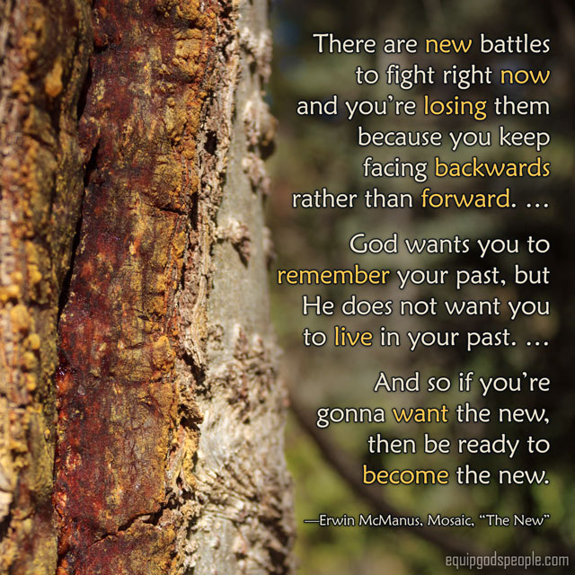 “There are new battles to fight right now and you’re losing them because you keep facing backwards rather than forward. … God wants you to remember your past, but He does not want you to live in the past. … And so if you’re gonna want the new, then be ready to become the new.” —Erwin McManus, Mosaic, “The New”