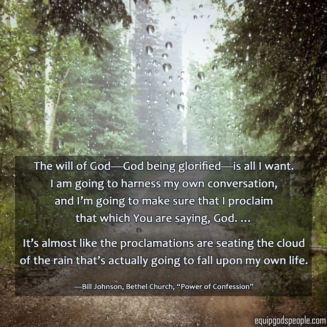 “The will of God—God being glorified—is all I want. I am going to harness my own conversation, and I’m going to make sure that I proclaim that which You are saying, God. … It’s almost like the proclamations are seating the cloud of the rain that’s actually going to fall upon my own life.” —Bill Johnson, Bethel Church, “Power of Confession”