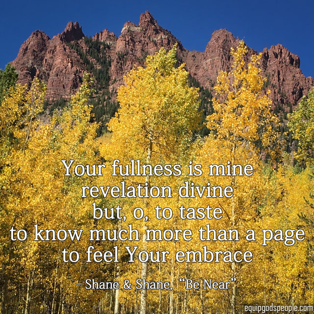 “Your fullness is mine revelation divine but, o, to taste to know much more than a page to feel Your embrace” —Shane &amp; Shane, “Be Near”