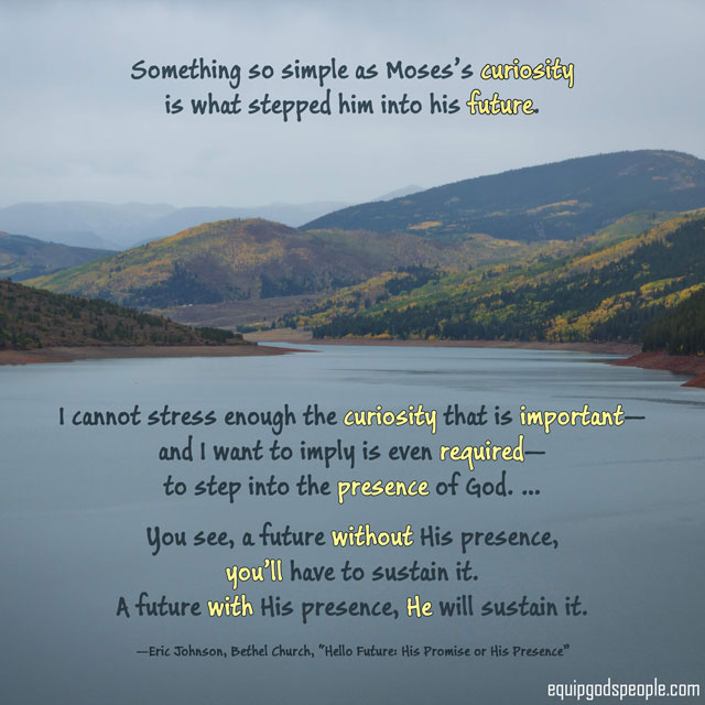 “Something so simple as Moses’s curiosity is what stepped him into his future. I cannot stress enough, the curiosity that is important—and I want to imply is even required—to step into the presence of God. … You see, a future without His presence, you’ll have to sustain it. A future with His presence, He will sustain it.” —Eric Johnson, Bethel Church, “Hello Future: His Promise or His Presence”