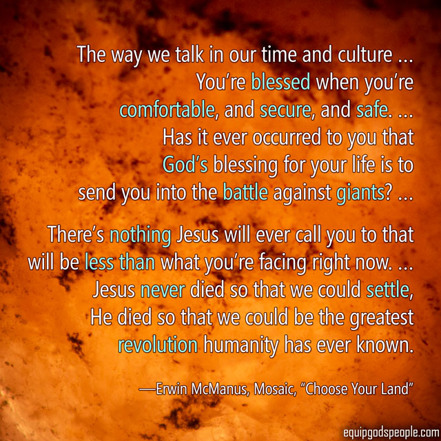 “The way we talk in our time and culture … You’re blessed when you’re comfortable, and secure, and safe. … Has it ever occurred to you that God’s blessing for your life is to send you into the battle against giants? … There’s nothing Jesus will ever call you to that will be less than what you’re facing right now. … Jesus never died so that we could settle, He died so that we could be the greatest revolution humanity has ever known.” —Erwin McManus, Mosaic, “Choose Your Land”