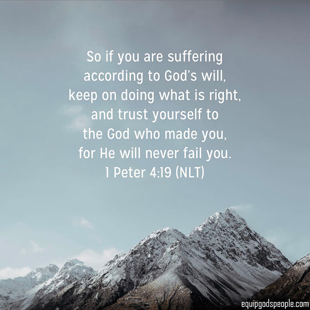 “So if you are suffering according to God’s will, keep on doing what is right, and trust yourself to the God who made you, for He will never fail you.” 1 Peter 4:19 (NLT)